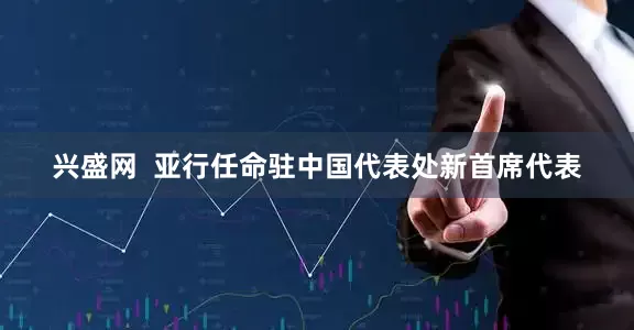 兴盛网  亚行任命驻中国代表处新首席代表