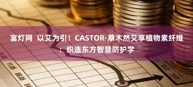 富灯网  以艾为引！CASTOR·草木然艾享植物素纤维：织造东方智慧防护学