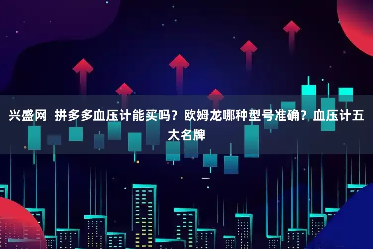 兴盛网  拼多多血压计能买吗？欧姆龙哪种型号准确？血压计五大名牌