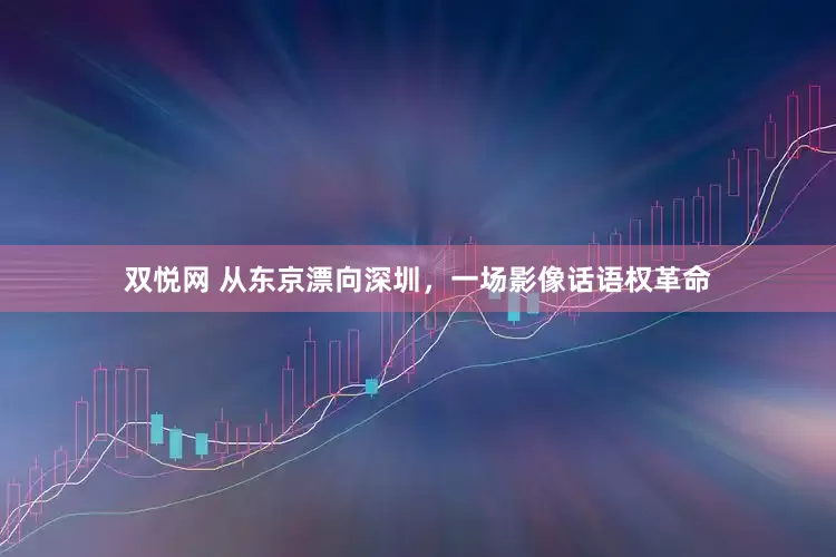 双悦网 从东京漂向深圳，一场影像话语权革命