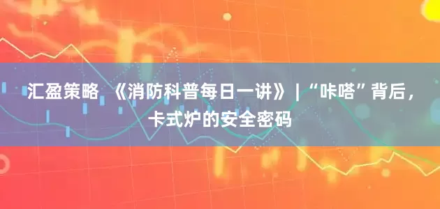 汇盈策略  《消防科普每日一讲》 | “咔嗒”背后，卡式炉的安全密码