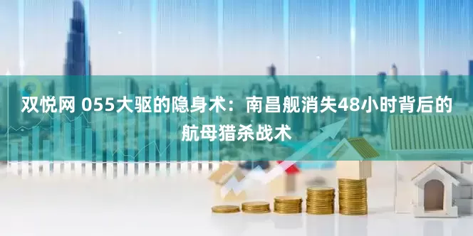双悦网 055大驱的隐身术：南昌舰消失48小时背后的航母猎杀战术