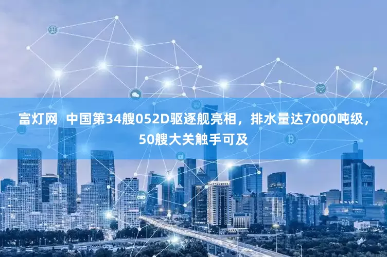 富灯网  中国第34艘052D驱逐舰亮相，排水量达7000吨级，50艘大关触手可及