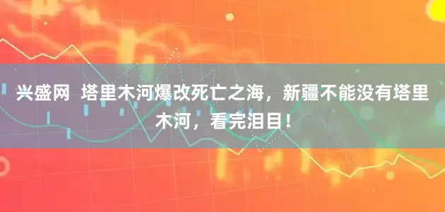 兴盛网  塔里木河爆改死亡之海，新疆不能没有塔里木河，看完泪目！