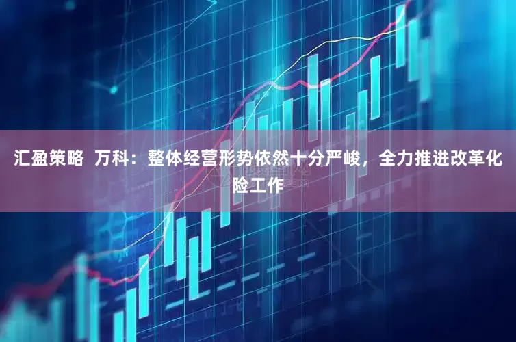 汇盈策略  万科：整体经营形势依然十分严峻，全力推进改革化险工作