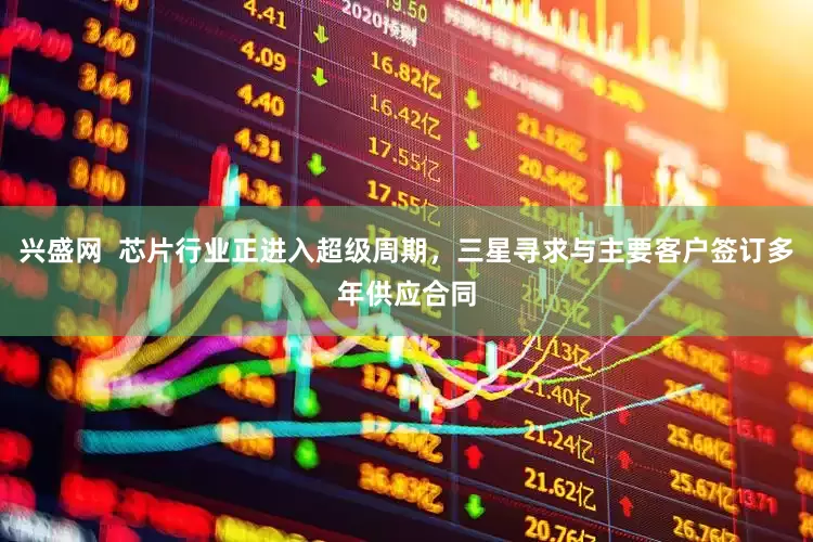 兴盛网  芯片行业正进入超级周期，三星寻求与主要客户签订多年供应合同