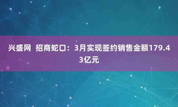 兴盛网  招商蛇口：3月实现签约销售金额179.43亿元