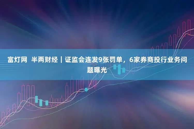 富灯网  半两财经｜证监会连发9张罚单，6家券商投行业务问题曝光