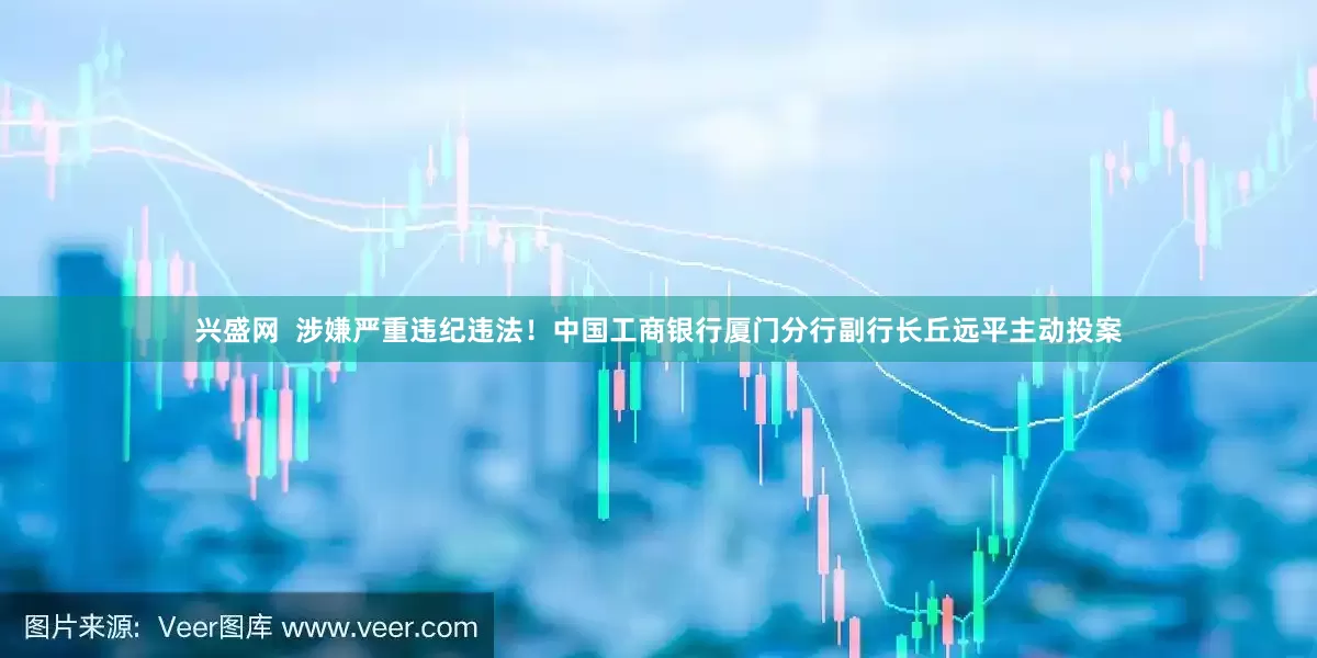 兴盛网  涉嫌严重违纪违法！中国工商银行厦门分行副行长丘远平主动投案