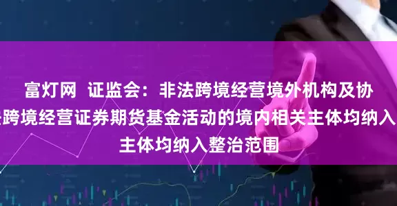 富灯网  证监会：非法跨境经营境外机构及协助其非法跨境经营证券期货基金活动的境内相关主体均纳入整治范围